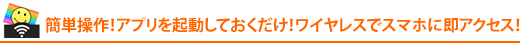 簡単操作!アプリを起動しておくだけ!ワイヤレスでスマホに即アクセス!